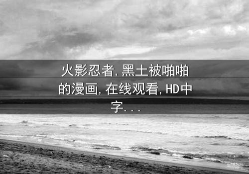 《火影忍者黑土被啪啪的漫画》- 在线观看HD中字 - 免费1080P超清完整无删