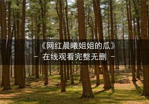 《网红晨曦姐姐的瓜》- 在线观看完整无删 - 真相背后隐藏的惊人秘密