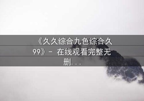 《久久综合九色综合久99》- 在线观看完整无删 - 揭开九色谜团,谁将主宰命运?